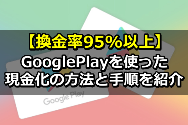 【換金率95%以上】GooglePlayを使った現金化の方法と手順を紹介